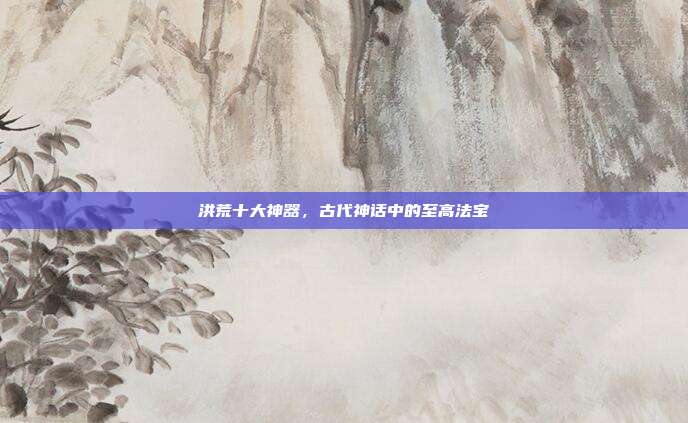洪荒十大神器,古代神话中的至高法宝