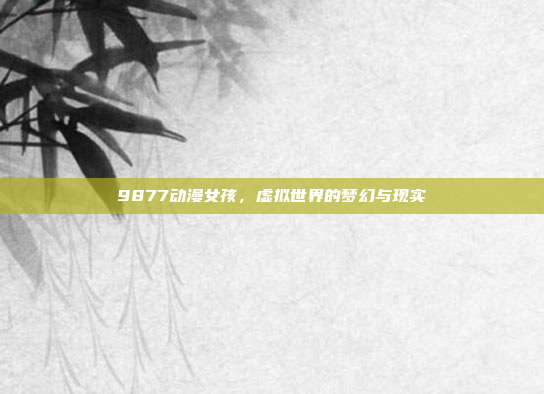 9877动漫女孩,虚拟世界的梦幻与现实