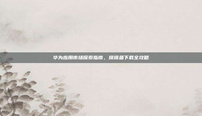 华为应用市场探索指南,摸摸鱼下载全攻略