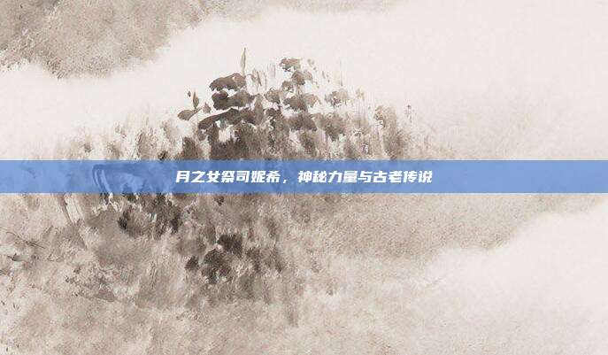 月之女祭司妮希,神秘力量与古老传说