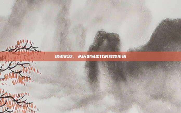 银钢武器,从历史到现代的辉煌传承