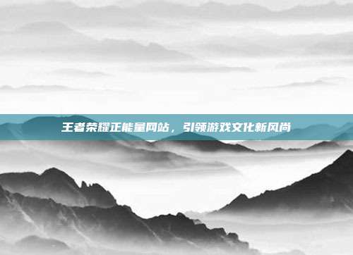 王者荣耀正能量网站,引领游戏文化新风尚