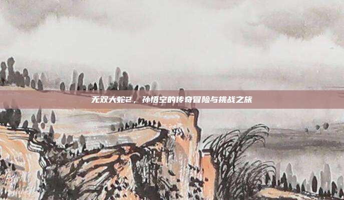 无双大蛇2,孙悟空的传奇冒险与挑战之旅