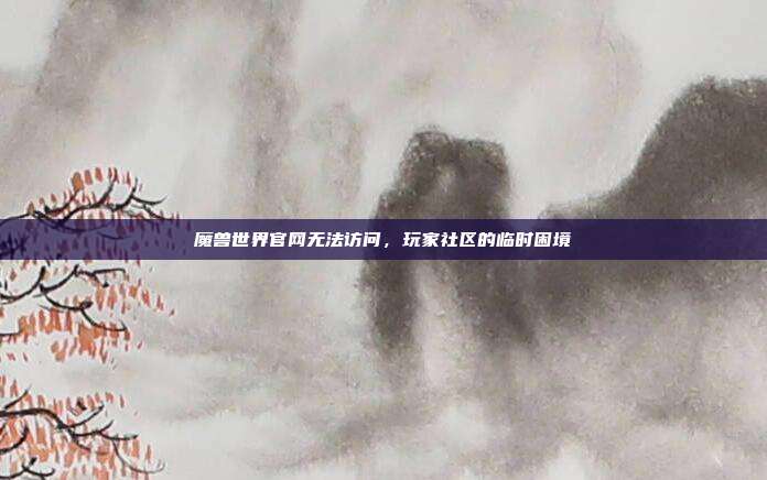 魔兽世界官网无法访问,玩家社区的临时困境