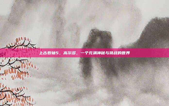 上古卷轴5,高尔多,一个充满神秘与挑战的世界