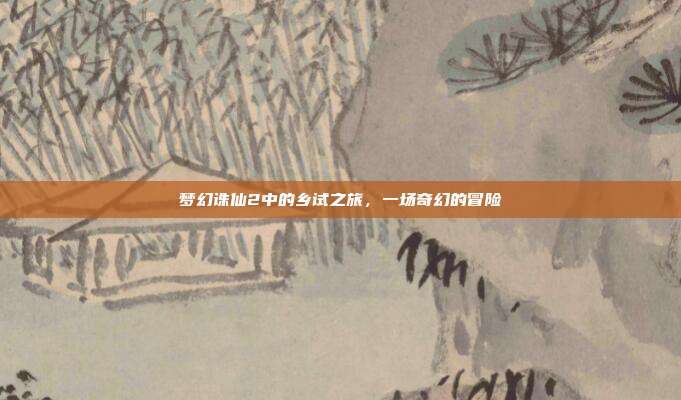 梦幻诛仙2中的乡试之旅,一场奇幻的冒险