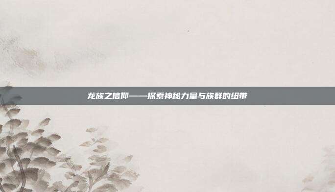 龙族之信仰——探索神秘力量与族群的纽带