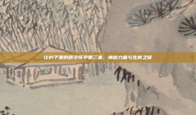 让村子里的精灵怀孕第三集,神秘力量与生育之谜
