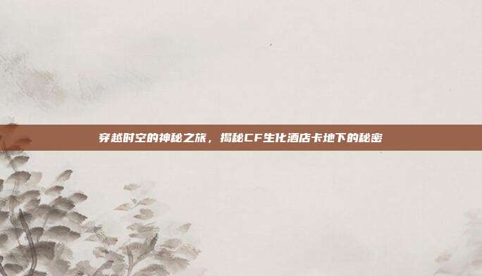 穿越时空的神秘之旅,揭秘CF生化酒店卡地下的秘密