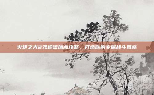 火炬之光2双枪流加点攻略,打造你的专属战斗风格