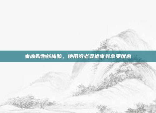 家庭购物新体验,使用券老婆优惠券享受优惠