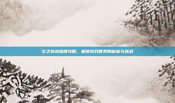 空之轨迹深度攻略,解锁游戏世界的秘密与挑战