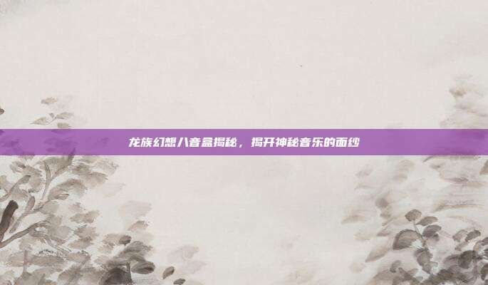 龙族幻想八音盒揭秘,揭开神秘音乐的面纱