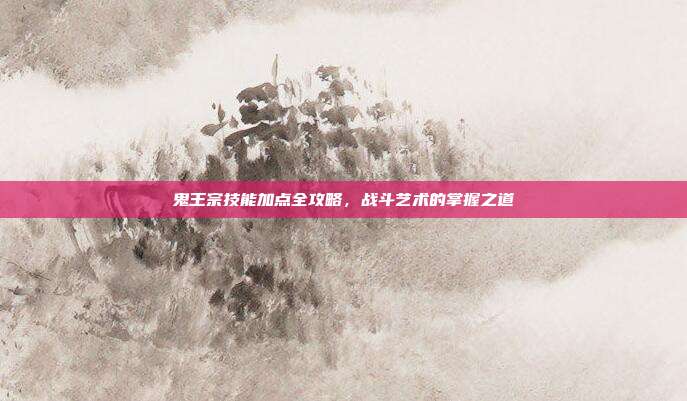 鬼王宗技能加点全攻略,战斗艺术的掌握之道