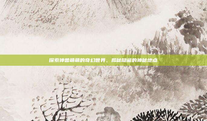 探索神兽萌萌的奇幻世界,揭秘隐藏的神秘地点