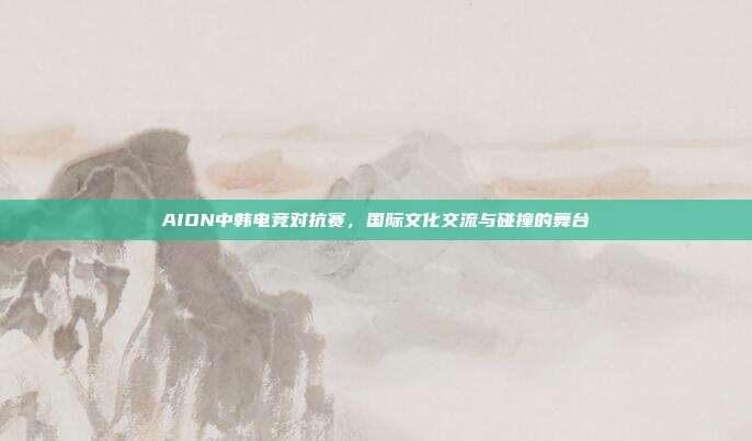 AION中韩电竞对抗赛,国际文化交流与碰撞的舞台