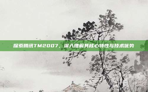 探索腾讯TM2007,深入理解其核心特性与技术优势