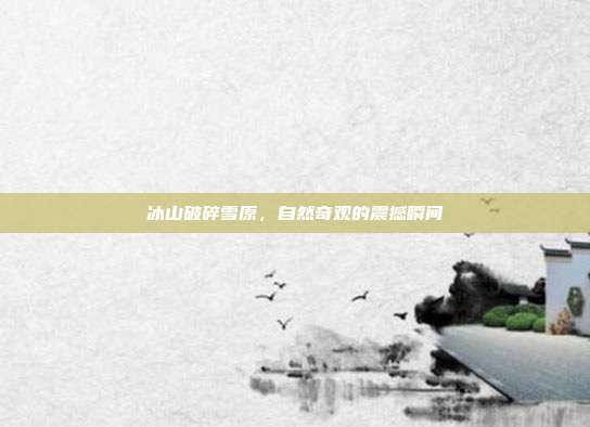 冰山破碎雪原,自然奇观的震撼瞬间