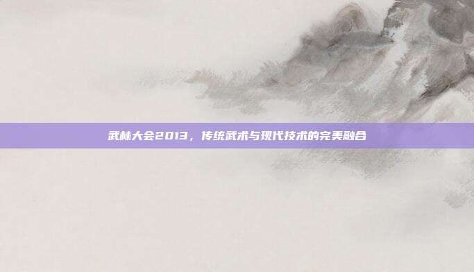 武林大会2013,传统武术与现代技术的完美融合