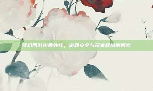 梦幻西游钓鱼外挂,游戏安全与玩家权益的博弈