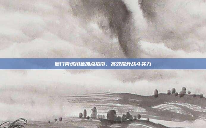 蜀门青城角色加点指南,高效提升战斗实力