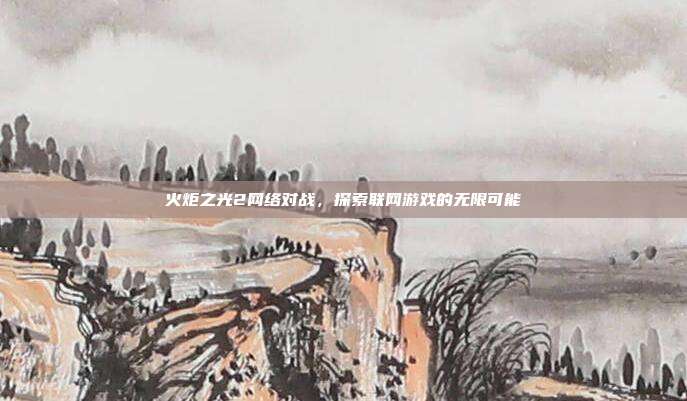 火炬之光2网络对战,探索联网游戏的无限可能