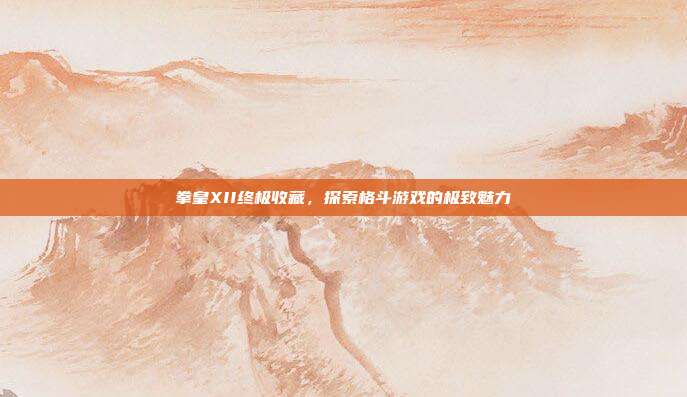 拳皇XII终极收藏,探索格斗游戏的极致魅力