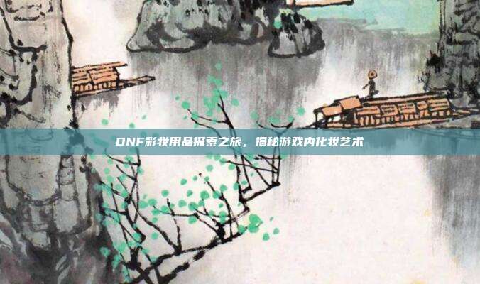 DNF彩妆用品探索之旅,揭秘游戏内化妆艺术