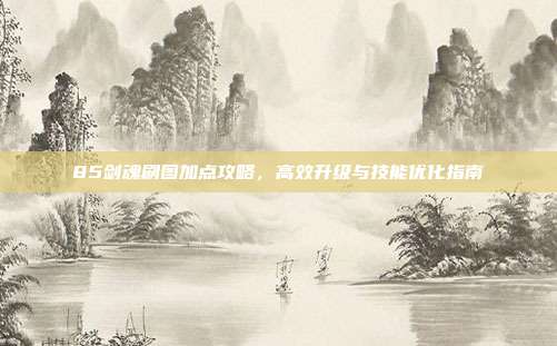 85剑魂刷图加点攻略,高效升级与技能优化指南