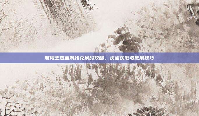 航海王热血航线兑换码攻略,快速获取与使用技巧