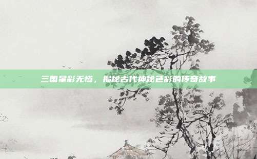三国星彩无惨,揭秘古代神秘色彩的传奇故事