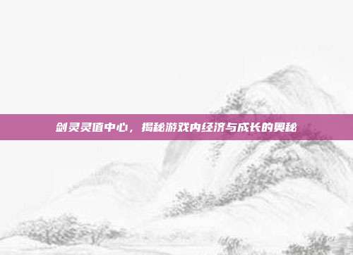 剑灵灵值中心,揭秘游戏内经济与成长的奥秘