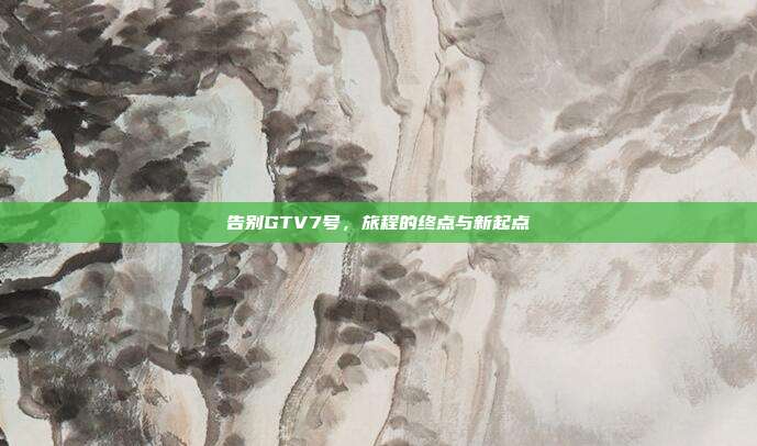 告别GTV7号,旅程的终点与新起点