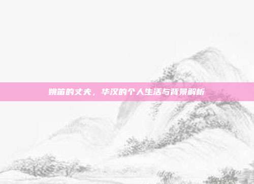 姚笛的丈夫,华汉的个人生活与背景解析