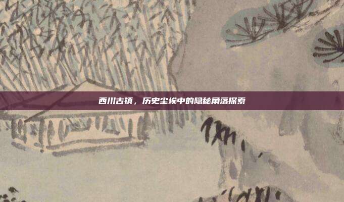 西川古镇,历史尘埃中的隐秘角落探索