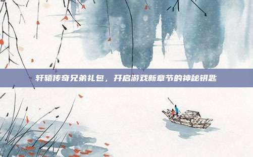 轩辕传奇兄弟礼包,开启游戏新章节的神秘钥匙