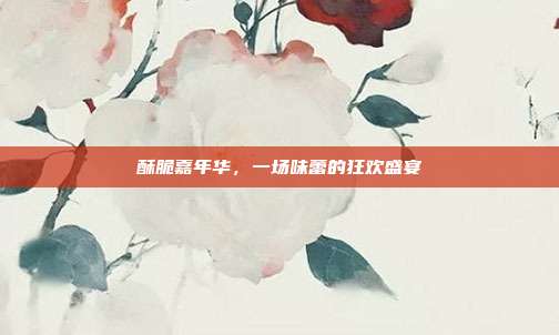 酥脆嘉年华,一场味蕾的狂欢盛宴