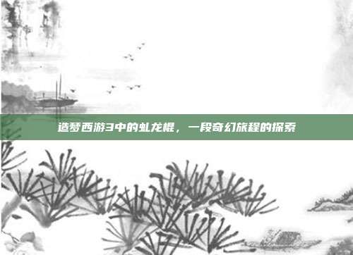 造梦西游3中的虬龙棍,一段奇幻旅程的探索