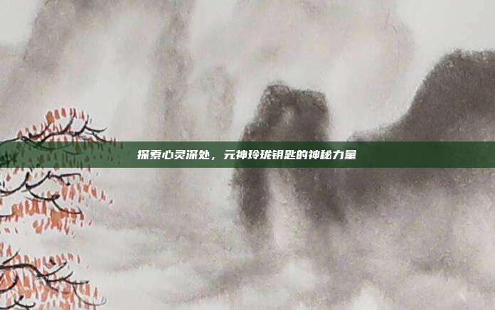 探索心灵深处,元神玲珑钥匙的神秘力量