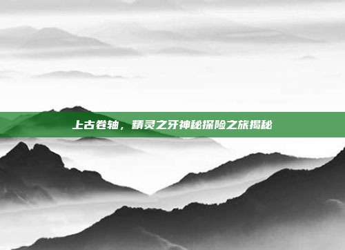 上古卷轴,精灵之牙神秘探险之旅揭秘