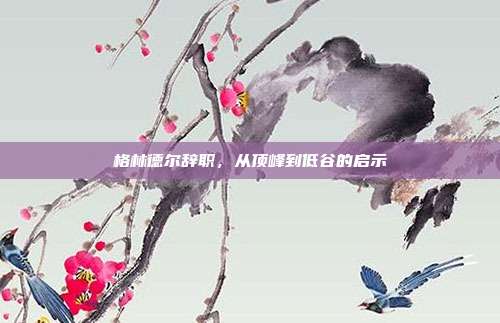 格林德尔辞职,从顶峰到低谷的启示