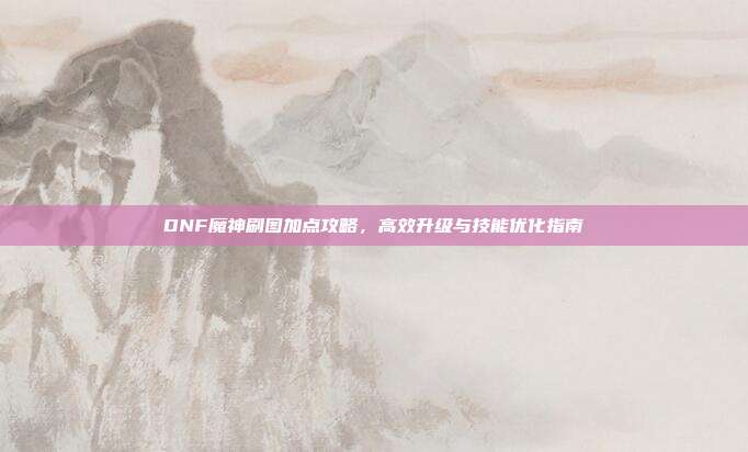 DNF魔神刷图加点攻略,高效升级与技能优化指南