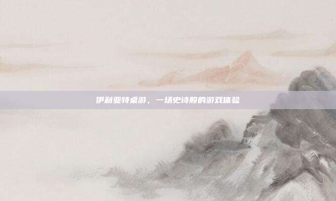 伊利亚特桌游,一场史诗般的游戏体验
