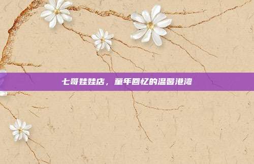 七哥娃娃店,童年回忆的温馨港湾