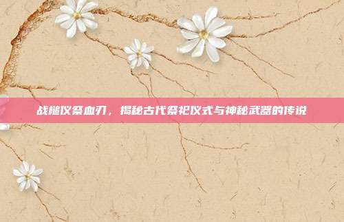战槌仪祭血刃,揭秘古代祭祀仪式与神秘武器的传说