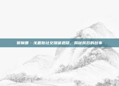 赛琳娜·戈麦斯社交媒体退隐,揭秘背后的故事