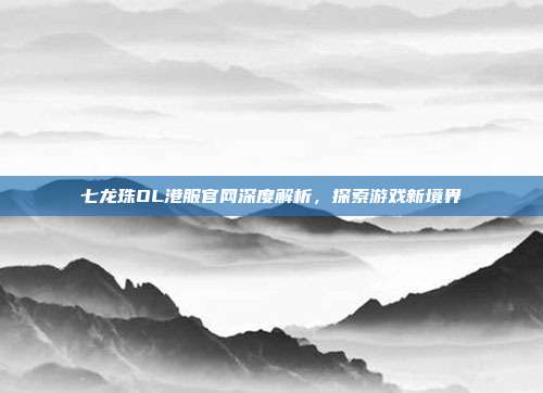 七龙珠OL港服官网深度解析,探索游戏新境界