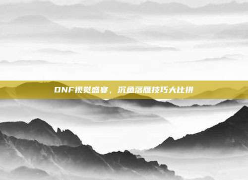 DNF视觉盛宴,沉鱼落雁技巧大比拼