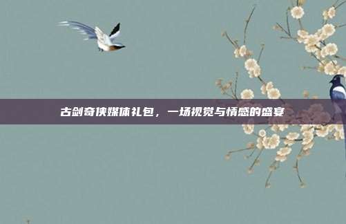 古剑奇侠媒体礼包,一场视觉与情感的盛宴