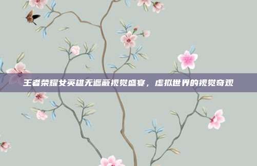 王者荣耀女英雄无遮蔽视觉盛宴,虚拟世界的视觉奇观